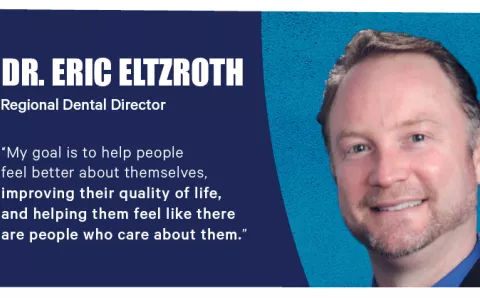 "My goal is to help people feel better about themselves, improving their quality of life, and helping them feel like there are people who care about them." — Dr. Eric Eltzroth, Regional Dental Director.